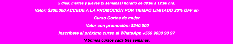 5 días: martes y jueves (3 semanas) horario de 09:00 a 12:00 hrs. Valor: $300.000 ACCEDE A LA PROMOCIÓN POR TIEMPO LIMITADO 20% OFF en Curso Cortes de mujer Valor con promoción: $240.000 Inscríbete al próximo curso al WhatsApp +569 9630 90 97 *Abrimos cursos cada tres semanas.