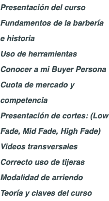 Presentación del curso Fundamentos de la barbería e historia Uso de herramientas Conocer a mi Buyer Persona Cuota de mercado y competencia Presentación de cortes: (Low Fade, Mid Fade, High Fade) Videos transversales Correcto uso de tijeras Modalidad de arriendo Teoría y claves del curso