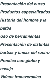 Presentación del curso Productos especializados Historia del hombre y la barba Uso de herramientas Presentación de distintas barbas y líneas del rostro Practica con globo y navaja Videos transversales 